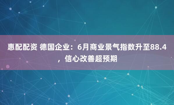 惠配配资 德国企业：6月商业景气指数升至88.4，信心改善超预期