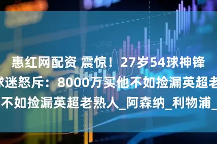 惠红网配资 震惊！27岁54球神锋3次戏耍曼联，球迷怒斥：8000万买他不如捡漏英超老熟人_阿森纳_利物浦_市场