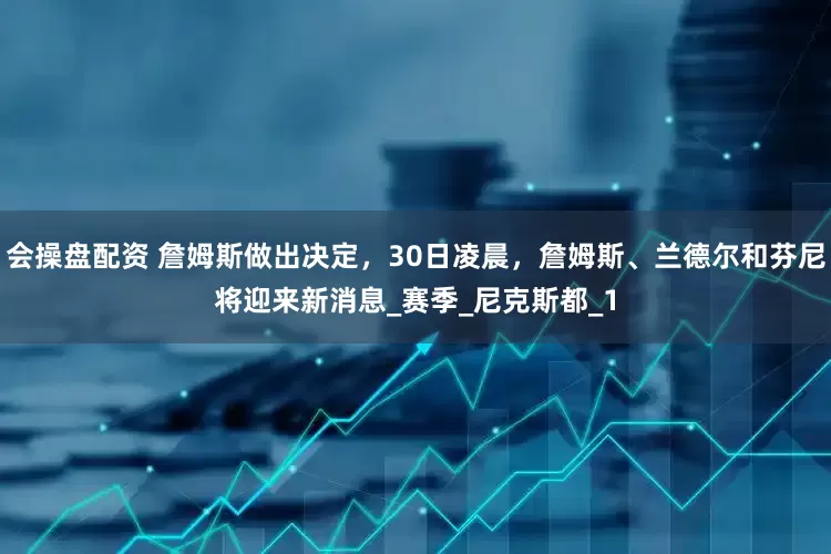 会操盘配资 詹姆斯做出决定，30日凌晨，詹姆斯、兰德尔和芬尼将迎来新消息_赛季_尼克斯都_1