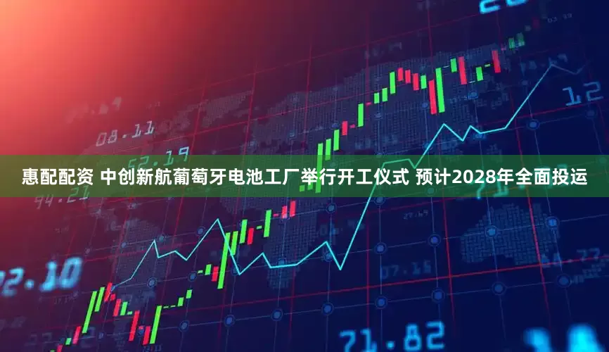 惠配配资 中创新航葡萄牙电池工厂举行开工仪式 预计2028年全面投运