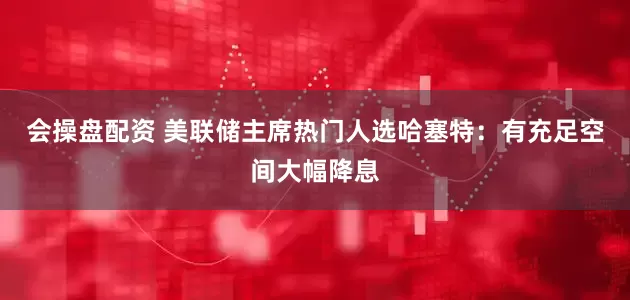 会操盘配资 美联储主席热门人选哈塞特：有充足空间大幅降息